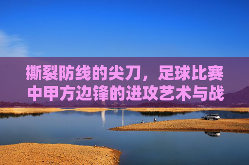 撕裂防线的尖刀，足球比赛中甲方边锋的进攻艺术与战术价值，撕裂防线的尖刀，足球边锋的进攻艺术与战术价值
