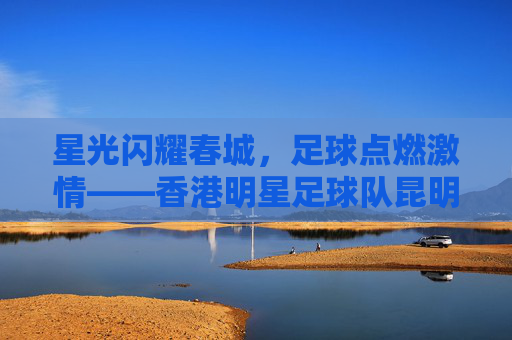 星光闪耀春城,足球点燃激情——香港明星足球队昆明站温情上演,香港明星足球队昆明站温情上演,星光足球燃春城