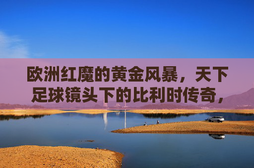 欧洲红魔的黄金风暴,天下足球镜头下的比利时传奇,欧洲红魔黄金风暴,天下足球中的比利时传奇