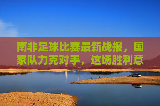 南非足球比赛最新战报，国家队力克对手，这场胜利意义非凡！南非国家队力克对手，胜利意义非凡