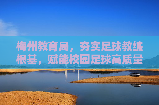 梅州教育局,夯实足球教练根基,赋能校园足球高质量发展,梅州教育局夯实教练根基 赋能校园足球高质量发展
