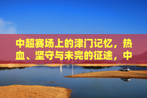 中超赛场上的津门记忆,热血、坚守与未完的征途,中超津门记忆,热血坚守,征途未完