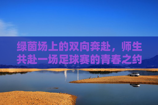 绿茵场上的双向奔赴,师生共赴一场足球赛的青春之约,师生绿茵双向奔赴,青春足球之约