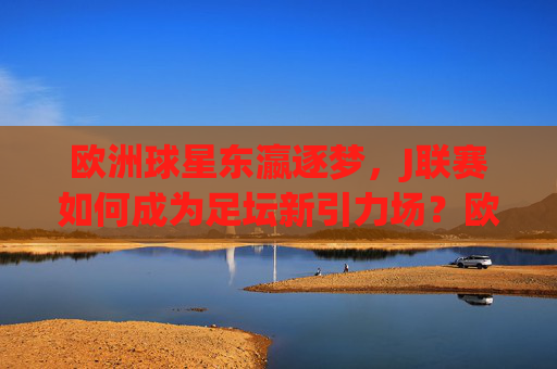 欧洲球星东瀛逐梦,J联赛如何成为足坛新引力场?欧洲球星东瀛逐梦,J联赛成足坛新引力场