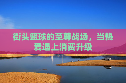 街头篮球的至尊战场,当热爱遇上消费升级