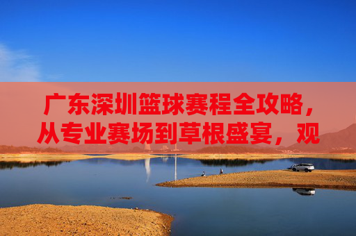 广东深圳篮球赛程全攻略，从专业赛场到草根盛宴，观赛指南看这里！广东深圳篮球赛程全攻略，从专业赛场到草根盛宴，观赛指南看这里！