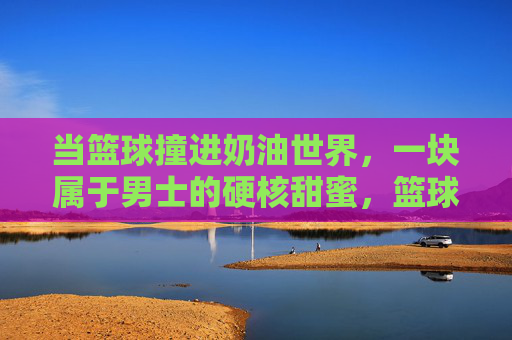 当篮球撞进奶油世界,一块属于男士的硬核甜蜜,篮球撞奶油,男士的硬核甜蜜