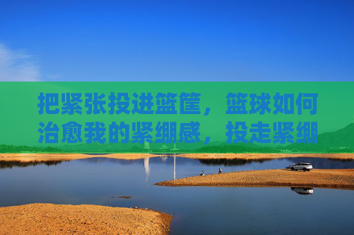 把紧张投进篮筐,篮球如何治愈我的紧绷感,投走紧绷,篮球治愈在筐