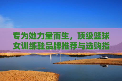 专为她力量而生,顶级篮球女训练鞋品牌推荐与选购指南,女性篮球训练鞋,顶级品牌选购指南