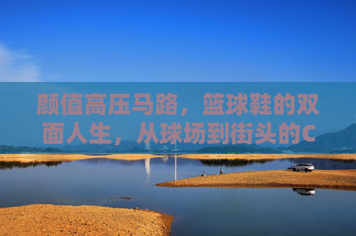 颜值高压马路,篮球鞋的双面人生,从球场到街头的C位进化,篮球鞋的双面人生,从球场到街头的C位进化