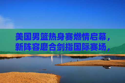 美国男篮热身赛燃情启幕，新阵容磨合剑指国际赛场，星光与战术共舞，美国男篮新阵容热身赛启幕 星光战术剑指国际赛场