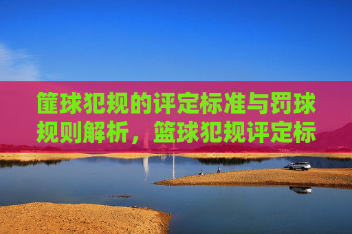 篚球犯规的评定标准与罚球规则解析，篮球犯规评定标准与罚球规则解析