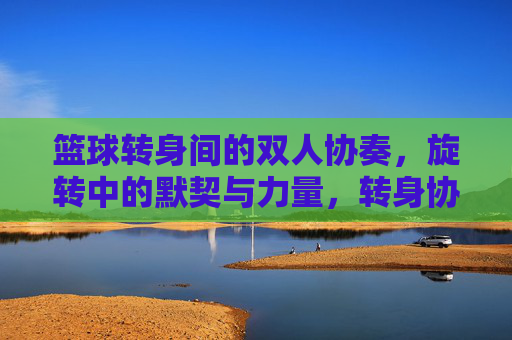 篮球转身间的双人协奏,旋转中的默契与力量,转身协奏,篮球双人的默契与力量
