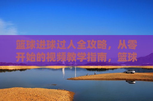 篮球进球过人全攻略，从零开始的视频教学指南，篮球进球过人全攻略，从零开始的视频教学指南
