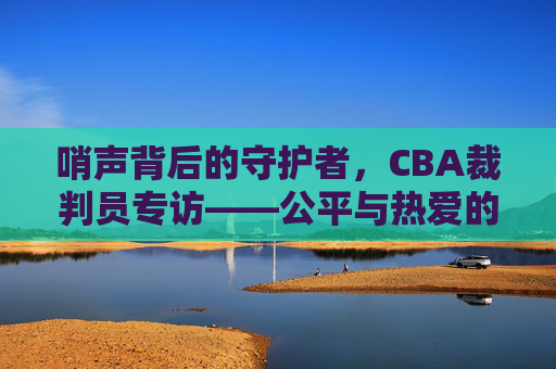 哨声背后的守护者,CBA裁判员专访——公平与热爱的赛场坚守,CBA裁判员,哨声背后的公平与热爱守护者