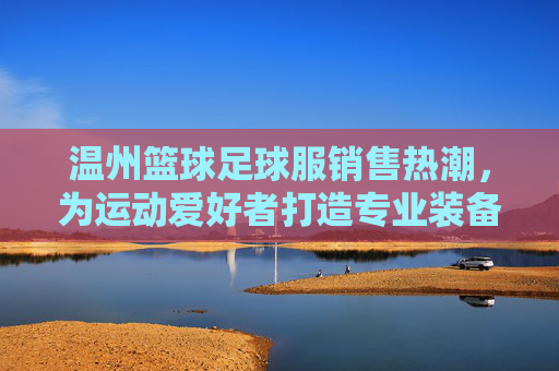 温州篮球足球服销售热潮,为运动爱好者打造专业装备新选择,温州篮球足球服热销 专业装备成运动爱好者新宠