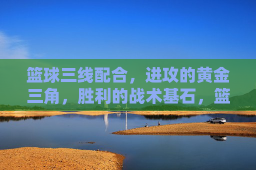 篮球三线配合,进攻的黄金三角,胜利的战术基石,篮球三线配合,进攻黄金三角与胜利基石