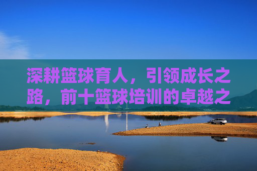 深耕篮球育人,引领成长之路,前十篮球培训的卓越之道,深耕篮球育人,引领成长——前十篮球培训卓越之道