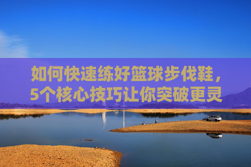 如何快速练好篮球步伐鞋,5个核心技巧让你突破更灵动,防守更稳固,篮球步伐鞋核心技巧,5招突破灵动防守稳固