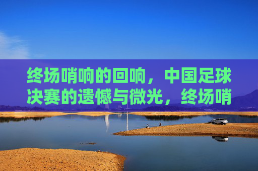 终场哨响的回响,中国足球决赛的遗憾与微光,终场哨响,中国足球决赛的遗憾与微光