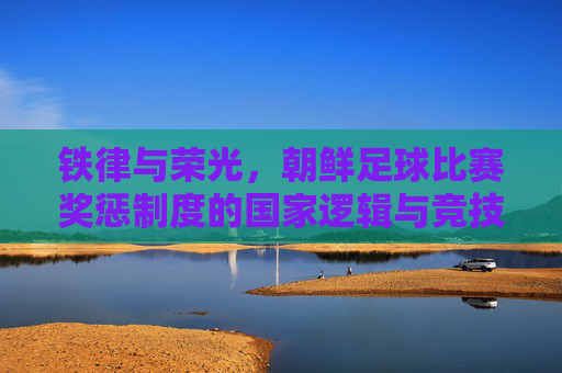 铁律与荣光，朝鲜足球比赛奖惩制度的国家逻辑与竞技密码，铁律铸荣光，朝鲜足球奖惩制度的国家逻辑与竞技密码
