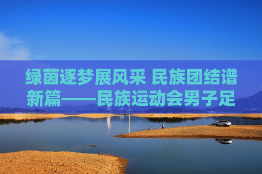 绿茵逐梦展风采 民族团结谱新篇——民族运动会男子足球赛纪实,绿茵逐梦展风采 民族团结谱新篇——民族运动会男子足球赛纪实