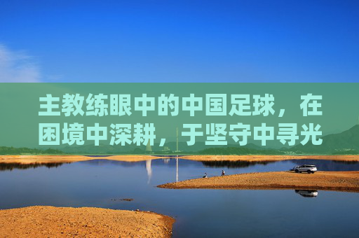 主教练眼中的中国足球,在困境中深耕,于坚守中寻光,深耕困境,坚守寻光,主教练眼中的中国足球