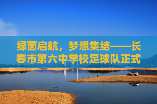 绿茵启航,梦想集结——长春市第六中学校足球队正式成立,绿茵启航,梦想集结——长春市第六中学校足球队正式成立