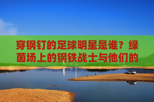 穿钢钉的足球明星是谁?绿茵场上的钢铁战士与他们的钢钉传奇,绿茵钢铁战士,足球明星的钢钉传奇