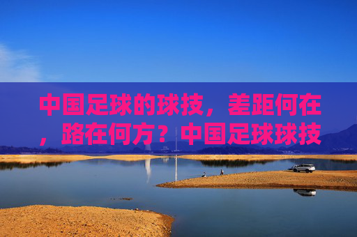 中国足球的球技，差距何在，路在何方？中国足球球技差距何在？出路在何方？
