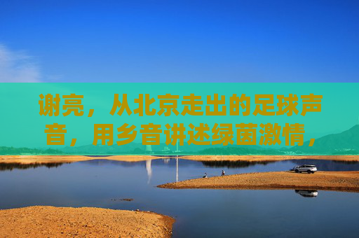 谢亮,从北京走出的足球声音,用乡音讲述绿茵激情,谢亮,北京乡音讲述绿茵激情