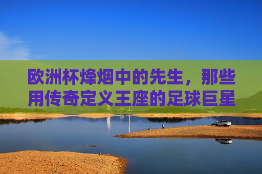 欧洲杯烽烟中的先生，那些用传奇定义王座的足球巨星，欧洲杯烽烟，传奇先生定义王座