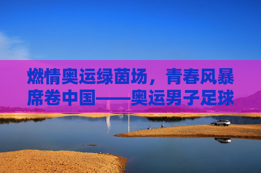 燃情奥运绿茵场，青春风暴席卷中国——奥运男子足球赛中国站即将启幕，奥运男子足球赛中国站启幕 青春风暴席卷绿茵场