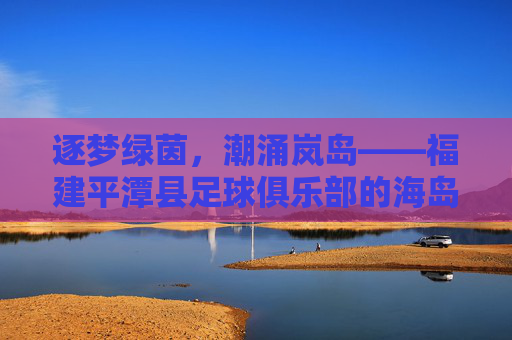 逐梦绿茵，潮涌岚岛——福建平潭县足球俱乐部的海岛足球梦，逐梦绿茵，潮涌岚岛——平潭海岛足球梦