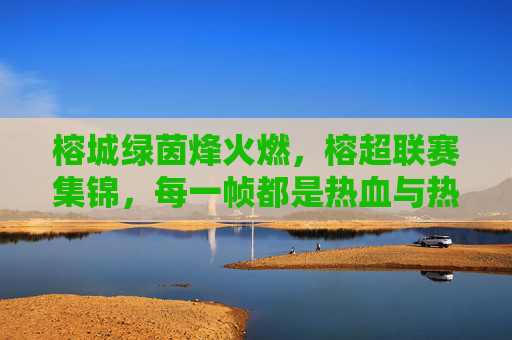 榕城绿茵烽火燃，榕超联赛集锦，每一帧都是热血与热爱，榕超联赛烽火集锦，每一帧都是热血与热爱