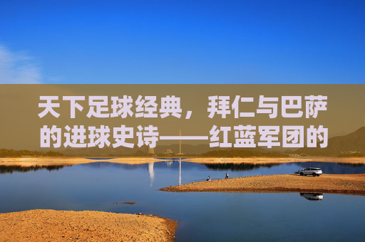 天下足球经典,拜仁与巴萨的进球史诗——红蓝军团的欧冠恩怨与足球美学,拜仁与巴萨,欧冠恩怨中的进球史诗与足球美学
