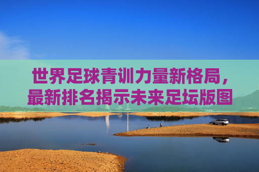 世界足球青训力量新格局，最新排名揭示未来足坛版图，世界足球青训新格局，最新排名揭示未来足坛版图