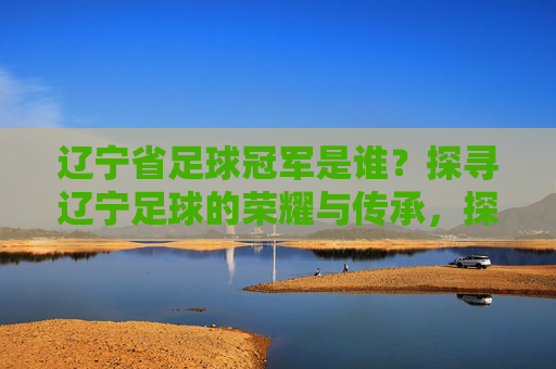 辽宁省足球冠军是谁？探寻辽宁足球的荣耀与传承，探寻辽宁足球冠军的荣耀与传承