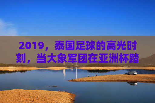 2019，泰国足球的高光时刻，当大象军团在亚洲杯踏浪前行，2019泰国足球高光，大象军团亚洲杯踏浪前行