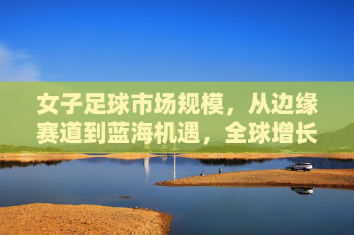 女子足球市场规模,从边缘赛道到蓝海机遇,全球增长与中国潜力,女子足球,从边缘赛道到蓝海机遇,全球增长与中国潜力