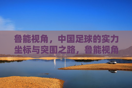 鲁能视角,中国足球的实力坐标与突围之路,鲁能视角,中国足球的实力坐标与突围之路