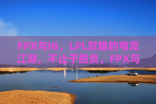 FPX与IG,LPL双雄的电竞江湖,不止于胜负,FPX与IG,LPL双雄的电竞江湖,不止于胜负