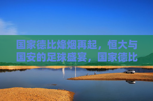 国家德比烽烟再起,恒大与国安的足球盛宴,国家德比盛宴,恒大国安烽烟再起