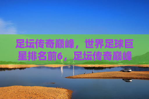 足坛传奇巅峰,世界足球巨星排名前6,足坛传奇巅峰,世界足球巨星排名前6