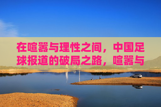 在喧嚣与理性之间，中国足球报道的破局之路，喧嚣与理性，中国足球报道的破局之路