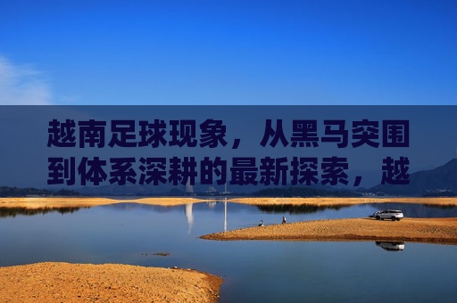 越南足球现象，从黑马突围到体系深耕的最新探索，越南足球，从黑马突围到体系深耕的最新探索
