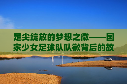 足尖绽放的梦想之徽——国家少女足球队队徽背后的故事与力量,国家少女足球队队徽,足尖绽放的梦想与力量