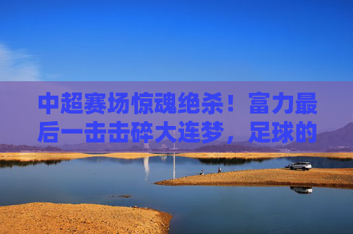 中超赛场惊魂绝杀!富力最后一击击碎大连梦,足球的悲喜在90分钟里写满传奇,中超绝杀!富力最后一击击碎大连梦,90分钟悲喜传奇
