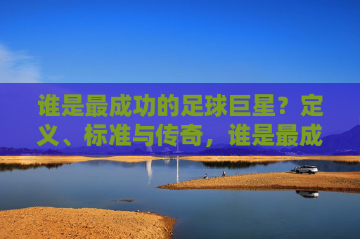 谁是最成功的足球巨星？定义、标准与传奇，谁是最成功的足球巨星，定义、标准与传奇