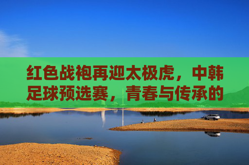 红色战袍再迎太极虎，中韩足球预选赛，青春与传承的较量，红色战袍对决太极虎，中韩足球预选赛上演青春与传承之战